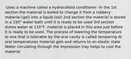 -Uses a machine called a hydrocolloid conditioner -In the 1st section the material is boiled to change it from a rubbery material (gel) into a liquid (sol) 2nd section the material is stored in a 150° water bath until it is ready to be used 3rd section stores water at 110°F, material is placed in this area just before it is ready to be used. The process of lowering the temperature to one that is tolerable by the oral cavity is called tempering At oral temperatures material gels and returns to an elastic state Water circulating through the impression tray helps to cool the material