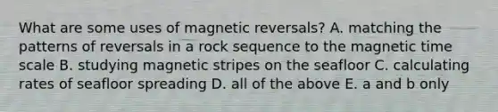 What are some uses of magnetic reversals? A. matching the patterns of reversals in a rock sequence to the magnetic time scale B. studying magnetic stripes on the seafloor C. calculating rates of seafloor spreading D. all of the above E. a and b only