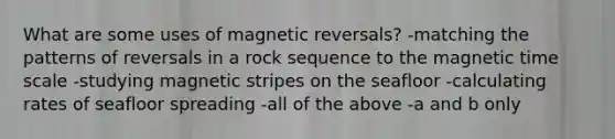 What are some uses of magnetic reversals? -matching the patterns of reversals in a rock sequence to the magnetic time scale -studying magnetic stripes on the seafloor -calculating rates of seafloor spreading -all of the above -a and b only