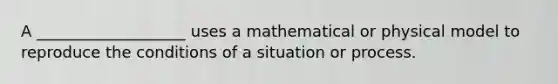 A ___________________ uses a mathematical or physical model to reproduce the conditions of a situation or process.