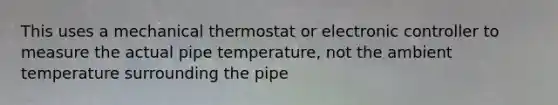 This uses a mechanical thermostat or electronic controller to measure the actual pipe temperature, not the ambient temperature surrounding the pipe