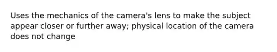 Uses the mechanics of the camera's lens to make the subject appear closer or further away; physical location of the camera does not change