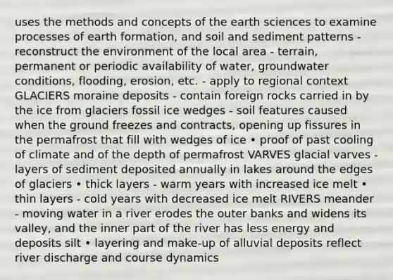 uses the methods and concepts of the earth sciences to examine processes of earth formation, and soil and sediment patterns - reconstruct the environment of the local area - terrain, permanent or periodic availability of water, groundwater conditions, flooding, erosion, etc. - apply to regional context GLACIERS moraine deposits - contain foreign rocks carried in by the ice from glaciers fossil ice wedges - soil features caused when the ground freezes and contracts, opening up fissures in the permafrost that fill with wedges of ice • proof of past cooling of climate and of the depth of permafrost VARVES glacial varves - layers of sediment deposited annually in lakes around the edges of glaciers • thick layers - warm years with increased ice melt • thin layers - cold years with decreased ice melt RIVERS meander - moving water in a river erodes the outer banks and widens its valley, and the inner part of the river has less energy and deposits silt • layering and make-up of alluvial deposits reflect river discharge and course dynamics