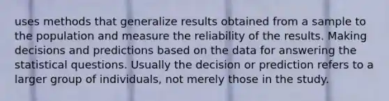 uses methods that generalize results obtained from a sample to the population and measure the reliability of the results. Making decisions and predictions based on the data for answering the statistical questions. Usually the decision or prediction refers to a larger group of individuals, not merely those in the study.