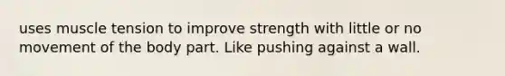 uses muscle tension to improve strength with little or no movement of the body part. Like pushing against a wall.