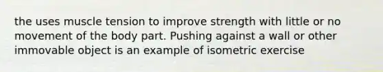 the uses muscle tension to improve strength with little or no movement of the body part. Pushing against a wall or other immovable object is an example of isometric exercise