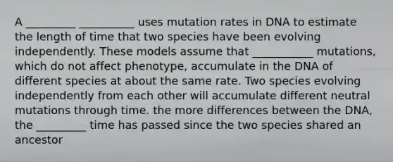 A _________ __________ uses mutation rates in DNA to estimate the length of time that two species have been evolving independently. These models assume that ___________ mutations, which do not affect phenotype, accumulate in the DNA of different species at about the same rate. Two species evolving independently from each other will accumulate different neutral mutations through time. the more differences between the DNA, the _________ time has passed since the two species shared an ancestor