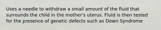 Uses a needle to withdraw a small amount of the fluid that surrounds the child in the mother's uterus. Fluid is then tested for the presence of genetic defects such as Down Syndrome