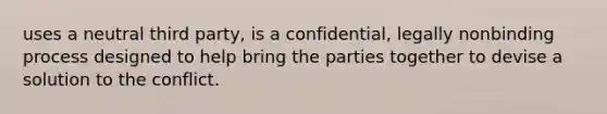 uses a neutral third party, is a confidential, legally nonbinding process designed to help bring the parties together to devise a solution to the conflict.