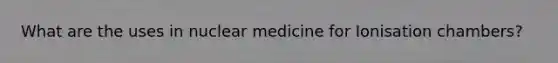 What are the uses in nuclear medicine for Ionisation chambers?