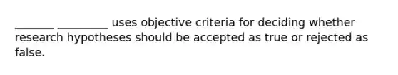 _______ _________ uses objective criteria for deciding whether research hypotheses should be accepted as true or rejected as false.