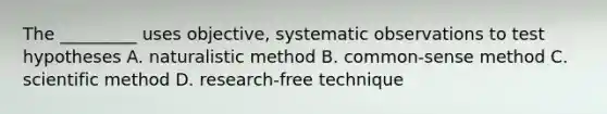 The _________ uses objective, systematic observations to test hypotheses A. naturalistic method B. common-sense method C. scientific method D. research-free technique