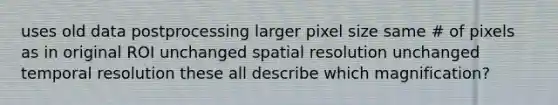 uses old data postprocessing larger pixel size same # of pixels as in original ROI unchanged spatial resolution unchanged temporal resolution these all describe which magnification?