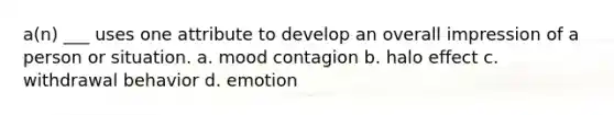 a(n) ___ uses one attribute to develop an overall impression of a person or situation. a. mood contagion b. halo effect c. withdrawal behavior d. emotion