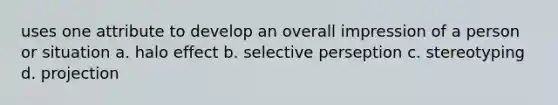 uses one attribute to develop an overall impression of a person or situation a. halo effect b. selective perseption c. stereotyping d. projection