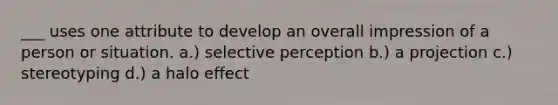 ___ uses one attribute to develop an overall impression of a person or situation. a.) selective perception b.) a projection c.) stereotyping d.) a halo effect