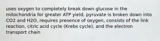 uses oxygen to completely break down glucose in the mitochondria for greater ATP yield, pyruvate is broken down into CO2 and H2O, requires presence of oxygen, consists of the link reaction, citric acid cycle (Krebs cycle), and the electron transport chain