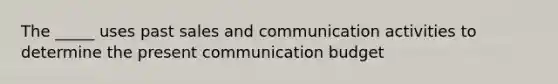 The _____ uses past sales and communication activities to determine the present communication budget