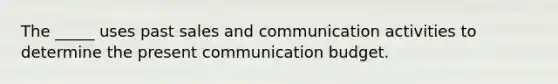 The _____ uses past sales and communication activities to determine the present communication budget.