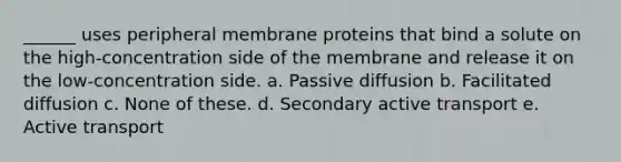 ______ uses peripheral membrane proteins that bind a solute on the high-concentration side of the membrane and release it on the low-concentration side. a. Passive diffusion b. Facilitated diffusion c. None of these. d. Secondary active transport e. Active transport