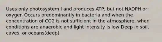 Uses only photosystem I and produces ATP, but not NADPH or oxygen Occurs predominantly in bacteria and when the concentration of CO2 is not sufficient in the atmosphere, when conditions are anaerobic and light intensity is low Deep in soil, caves, or oceans(deep)