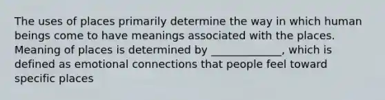 The uses of places primarily determine the way in which human beings come to have meanings associated with the places. Meaning of places is determined by _____________, which is defined as emotional connections that people feel toward specific places