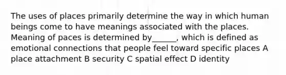 The uses of places primarily determine the way in which human beings come to have meanings associated with the places. Meaning of paces is determined by______, which is defined as emotional connections that people feel toward specific places A place attachment B security C spatial effect D identity