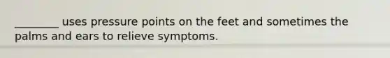 ________ uses pressure points on the feet and sometimes the palms and ears to relieve symptoms.