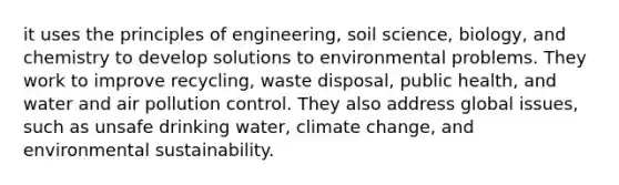 it uses the principles of engineering, soil science, biology, and chemistry to develop solutions to environmental problems. They work to improve recycling, waste disposal, public health, and water and air pollution control. They also address global issues, such as unsafe drinking water, climate change, and environmental sustainability.