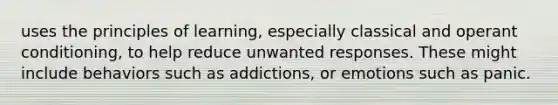 uses the principles of learning, especially classical and operant conditioning, to help reduce unwanted responses. These might include behaviors such as addictions, or emotions such as panic.