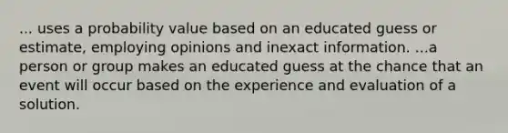 ... uses a probability value based on an educated guess or estimate, employing opinions and inexact information. ...a person or group makes an educated guess at the chance that an event will occur based on the experience and evaluation of a solution.