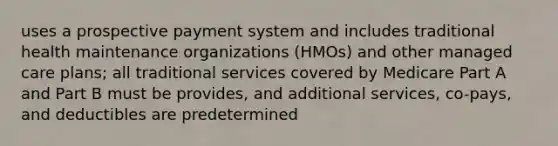 uses a prospective payment system and includes traditional health maintenance organizations (HMOs) and other managed care plans; all traditional services covered by Medicare Part A and Part B must be provides, and additional services, co-pays, and deductibles are predetermined