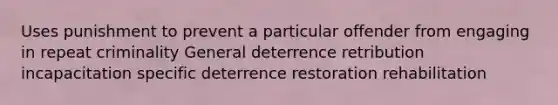 Uses punishment to prevent a particular offender from engaging in repeat criminality General deterrence retribution incapacitation specific deterrence restoration rehabilitation