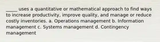 _____ uses a quantitative or mathematical approach to find ways to increase productivity, improve quality, and manage or reduce costly inventories. a. Operations management b. Information management c. Systems management d. Contingency management