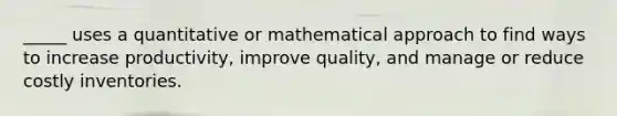 _____ uses a quantitative or mathematical approach to find ways to increase productivity, improve quality, and manage or reduce costly inventories.