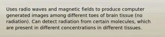 Uses radio waves and magnetic fields to produce computer generated images among different toes of brain tissue (no radiation). Can detect radiation from certain molecules, which are present in different concentrations in different tissues.