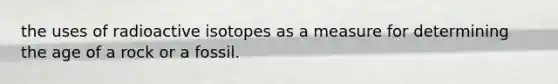 the uses of radioactive isotopes as a measure for determining the age of a rock or a fossil.