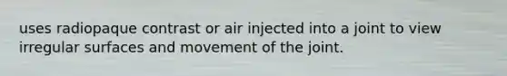 uses radiopaque contrast or air injected into a joint to view irregular surfaces and movement of the joint.