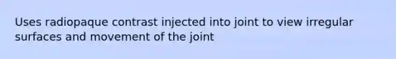 Uses radiopaque contrast injected into joint to view irregular surfaces and movement of the joint