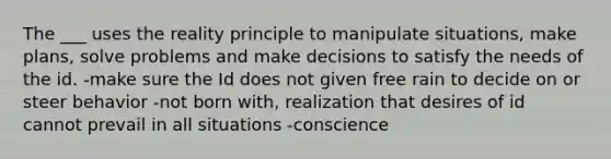 The ___ uses the reality principle to manipulate situations, make plans, solve problems and make decisions to satisfy the needs of the id. -make sure the Id does not given free rain to decide on or steer behavior -not born with, realization that desires of id cannot prevail in all situations -conscience