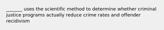 _______ uses the scientific method to determine whether criminal justice programs actually reduce crime rates and offender recidivism