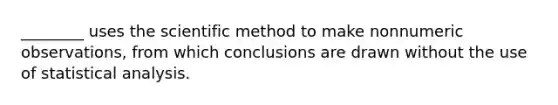 ________ uses the scientific method to make nonnumeric observations, from which conclusions are drawn without the use of statistical analysis.