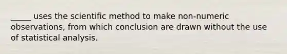 _____ uses the scientific method to make non-numeric observations, from which conclusion are drawn without the use of statistical analysis.