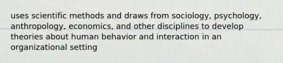 uses scientific methods and draws from sociology, psychology, anthropology, economics, and other disciplines to develop theories about human behavior and interaction in an organizational setting