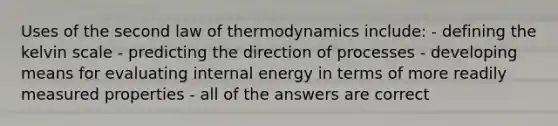 Uses of the second law of thermodynamics include: - defining the kelvin scale - predicting the direction of processes - developing means for evaluating internal energy in terms of more readily measured properties - all of the answers are correct