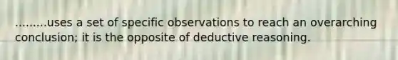 .........uses a set of specific observations to reach an overarching conclusion; it is the opposite of deductive reasoning.