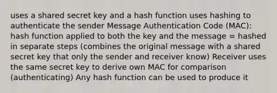 uses a shared secret key and a hash function uses hashing to authenticate the sender Message Authentication Code (MAC): hash function applied to both the key and the message = hashed in separate steps (combines the original message with a shared secret key that only the sender and receiver know) Receiver uses the same secret key to derive own MAC for comparison (authenticating) Any hash function can be used to produce it