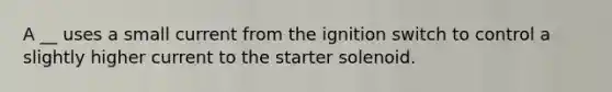 A __ uses a small current from the ignition switch to control a slightly higher current to the starter solenoid.