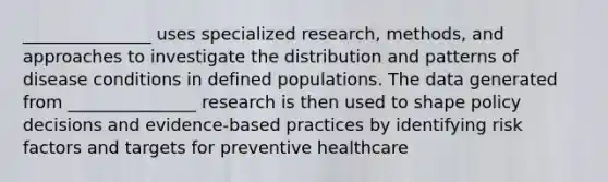 _______________ uses specialized research, methods, and approaches to investigate the distribution and patterns of disease conditions in defined populations. The data generated from _______________ research is then used to shape policy decisions and evidence-based practices by identifying risk factors and targets for preventive healthcare