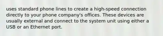 uses standard phone lines to create a high-speed connection directly to your phone company's offices. These devices are usually external and connect to the system unit using either a USB or an Ethernet port.